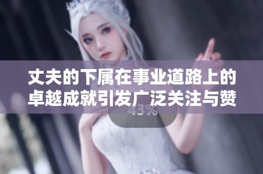 丈夫的下属在事业道路上的卓越成就引发广泛关注与赞誉