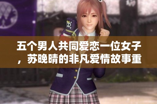 五个男人共同爱恋一位女子，苏晚晴的非凡爱情故事重新上演
