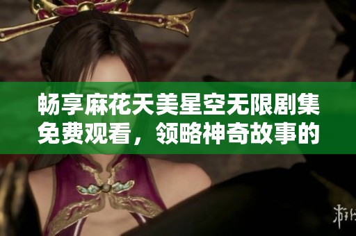 畅享麻花天美星空无限剧集免费观看，领略神奇故事的绝佳机会