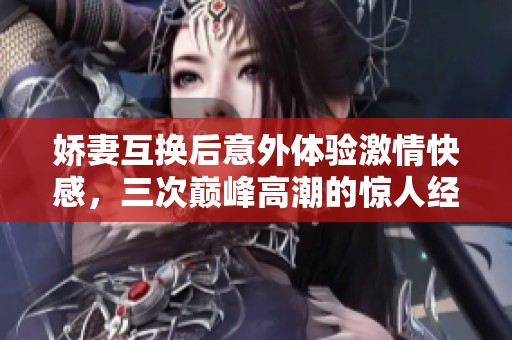 娇妻互换后意外体验激情快感，三次巅峰高潮的惊人经历分享