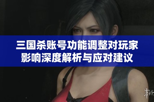 三国杀账号功能调整对玩家影响深度解析与应对建议