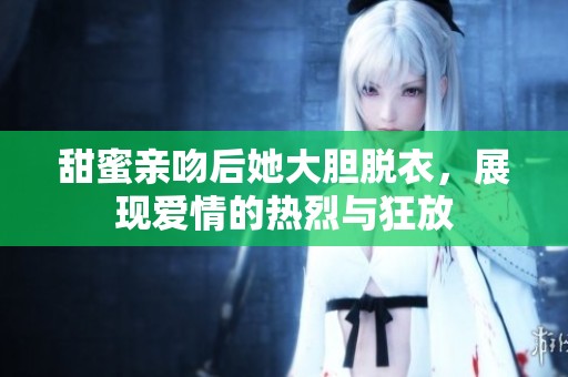 甜蜜亲吻后她大胆脱衣，展现爱情的热烈与狂放