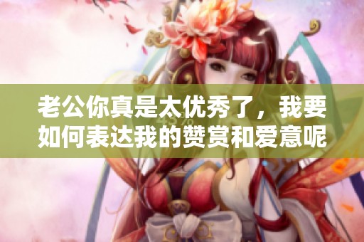 老公你真是太优秀了，我要如何表达我的赞赏和爱意呢