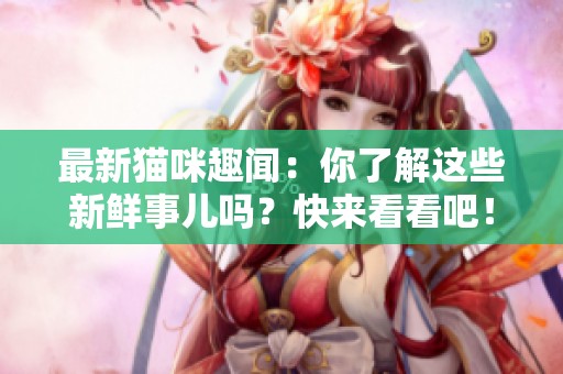 最新猫咪趣闻：你了解这些新鲜事儿吗？快来看看吧！