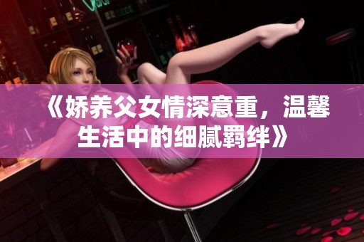 《娇养父女情深意重，温馨生活中的细腻羁绊》