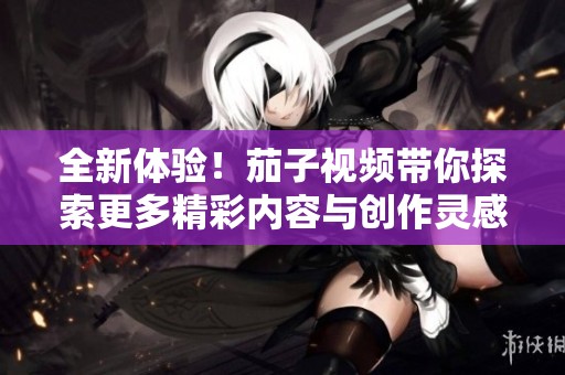 全新体验！茄子视频带你探索更多精彩内容与创作灵感