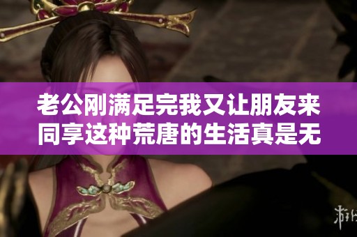 老公刚满足完我又让朋友来同享这种荒唐的生活真是无法忍受