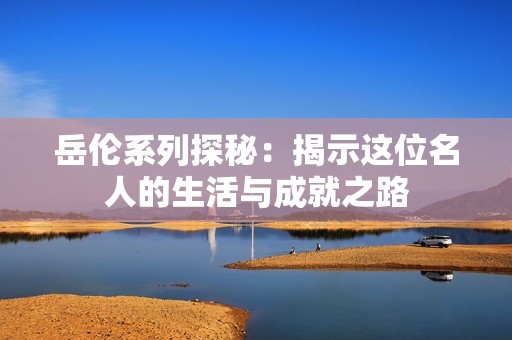 岳伦系列探秘：揭示这位名人的生活与成就之路