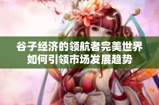 谷子经济的领航者完美世界如何引领市场发展趋势