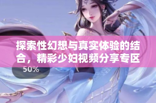 探索性幻想与真实体验的结合，精彩少妇视频分享专区