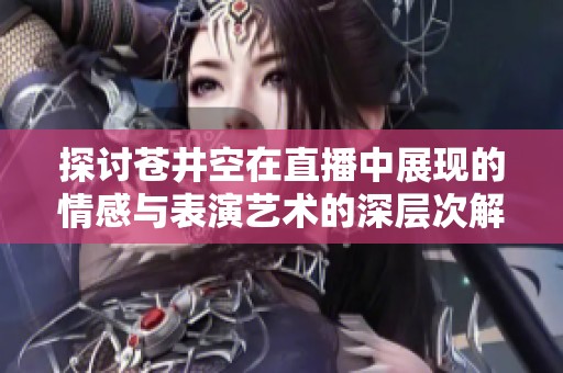 探讨苍井空在直播中展现的情感与表演艺术的深层次解析