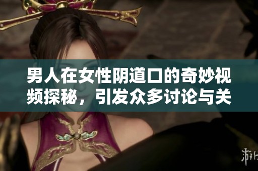 男人在女性阴道口的奇妙视频探秘，引发众多讨论与关注