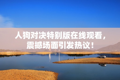 人狗对决特别版在线观看，震撼场面引发热议！