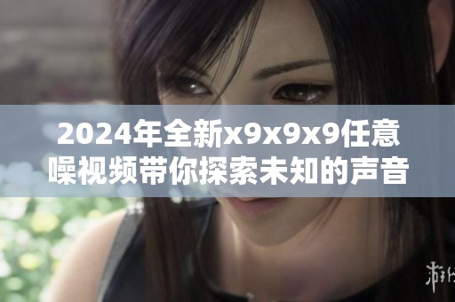 2024年全新x9x9x9任意噪视频带你探索未知的声音世界