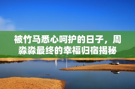 被竹马悉心呵护的日子，周淼淼最终的幸福归宿揭秘