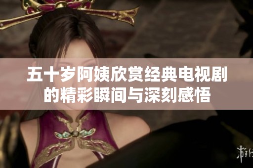 五十岁阿姨欣赏经典电视剧的精彩瞬间与深刻感悟