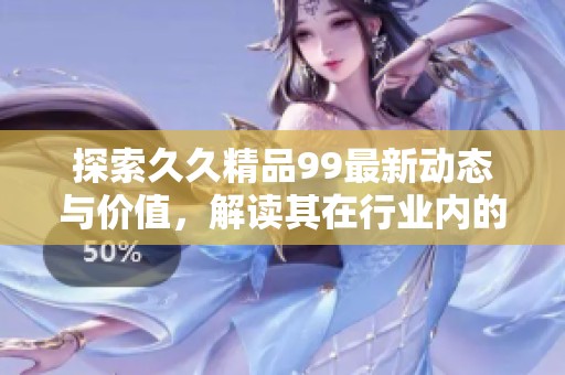 探索久久精品99最新动态与价值，解读其在行业内的重要性与影响力
