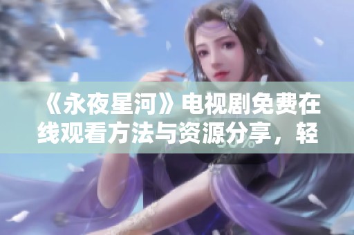 《永夜星河》电视剧免费在线观看方法与资源分享，轻松追剧无忧