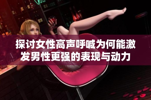 探讨女性高声呼喊为何能激发男性更强的表现与动力