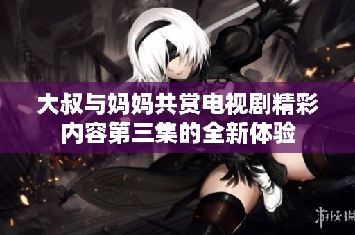大叔与妈妈共赏电视剧精彩内容第三集的全新体验
