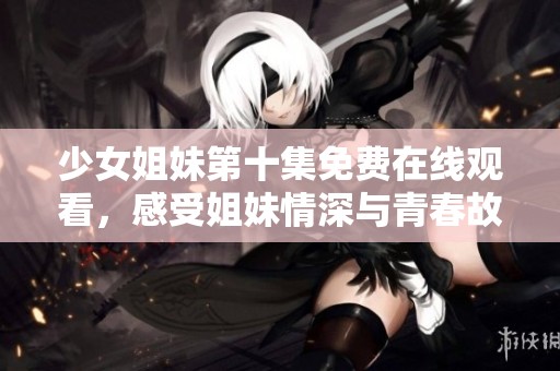 少女姐妹第十集免费在线观看，感受姐妹情深与青春故事的精彩瞬间