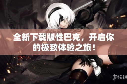 全新下载版性巴克，开启你的极致体验之旅！