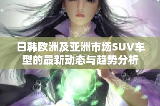 日韩欧洲及亚洲市场SUV车型的最新动态与趋势分析