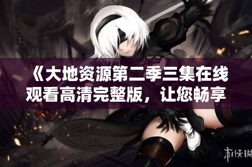 《大地资源第二季三集在线观看高清完整版，让您畅享精彩内容》