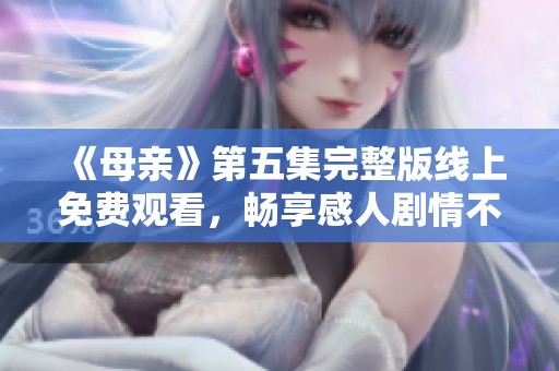 《母亲》第五集完整版线上免费观看，畅享感人剧情不容错过