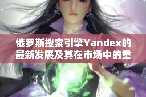 俄罗斯搜索引擎Yandex的最新发展及其在市场中的重要性分析