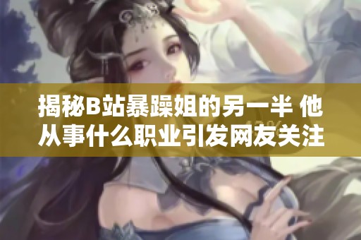 揭秘B站暴躁姐的另一半 他从事什么职业引发网友关注与热议