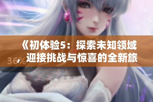 《初体验5：探索未知领域，迎接挑战与惊喜的全新旅程》