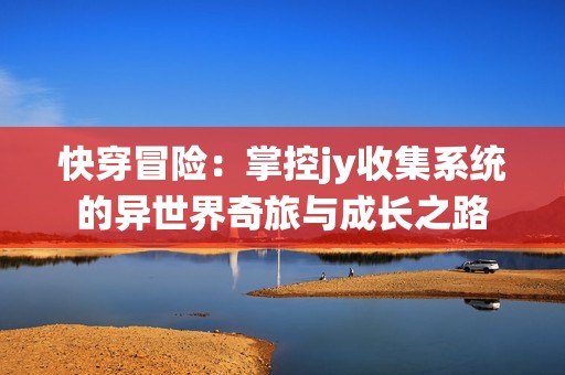 快穿冒险：掌控jy收集系统的异世界奇旅与成长之路
