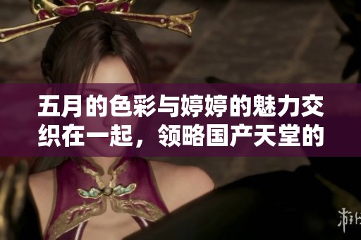 五月的色彩与婷婷的魅力交织在一起，领略国产天堂的别样风情
