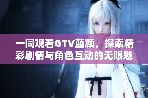 一同观看GTV蓝颜，探索精彩剧情与角色互动的无限魅力