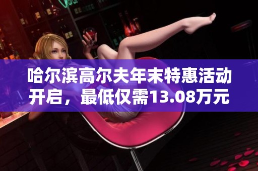 哈尔滨高尔夫年末特惠活动开启，最低仅需13.08万元超值抢购！