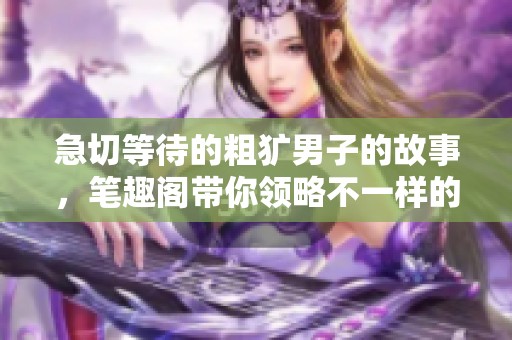 急切等待的粗犷男子的故事，笔趣阁带你领略不一样的情感世界