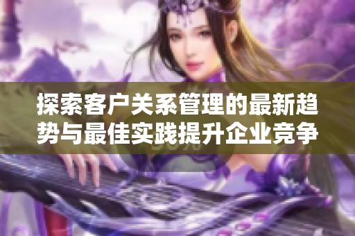 探索客户关系管理的最新趋势与最佳实践提升企业竞争力