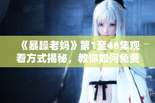 《暴躁老妈》第1至46集观看方式揭秘，教你如何免费畅享精彩剧情