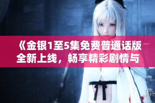 《金银1至5集免费普通话版全新上线，畅享精彩剧情与角色成长》