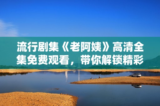 流行剧集《老阿姨》高清全集免费观看，带你解锁精彩剧情与人生智慧