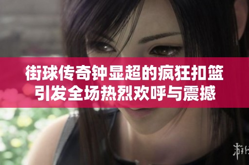 街球传奇钟显超的疯狂扣篮引发全场热烈欢呼与震撼