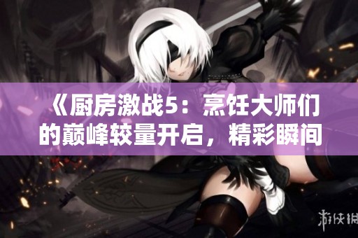 《厨房激战5：烹饪大师们的巅峰较量开启，精彩瞬间不容错过》