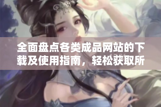 全面盘点各类成品网站的下载及使用指南，轻松获取所需资源