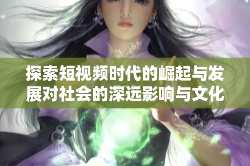探索短视频时代的崛起与发展对社会的深远影响与文化变迁