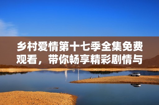 乡村爱情第十七季全集免费观看，带你畅享精彩剧情与感人故事