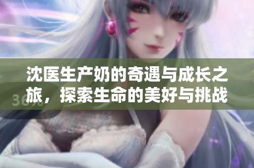 沈医生产奶的奇遇与成长之旅，探索生命的美好与挑战