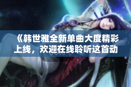 《韩世雅全新单曲大度精彩上线，欢迎在线聆听这首动人之作》