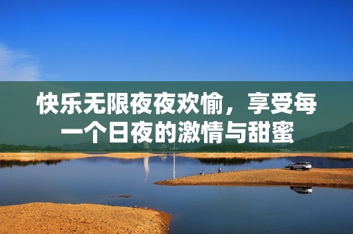 快乐无限夜夜欢愉，享受每一个日夜的激情与甜蜜