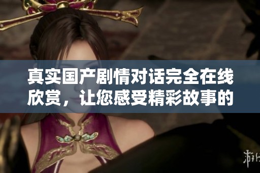 真实国产剧情对话完全在线欣赏，让您感受精彩故事的魅力与真实情感
